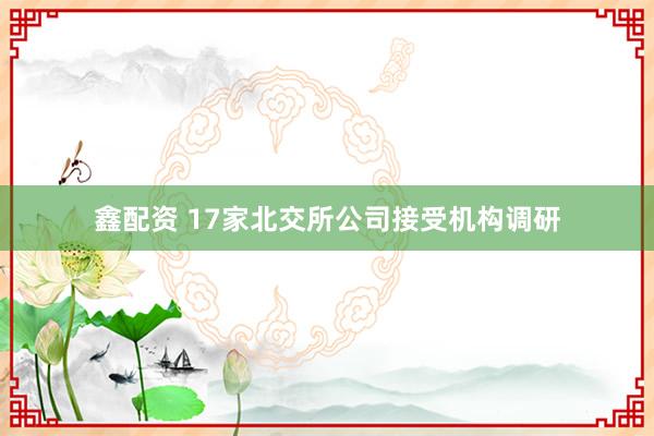 鑫配资 17家北交所公司接受机构调研