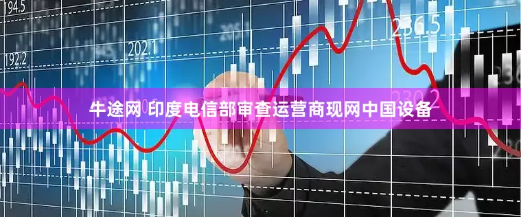 牛途网 印度电信部审查运营商现网中国设备