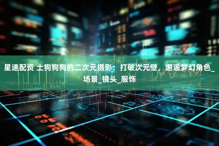 星速配资 土狗狗狗的二次元摄影：打破次元壁，邂逅梦幻角色_场景_镜头_服饰