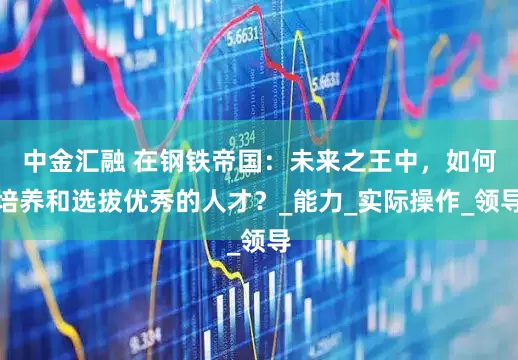 中金汇融 在钢铁帝国：未来之王中，如何培养和选拔优秀的人才？_能力_实际操作_领导