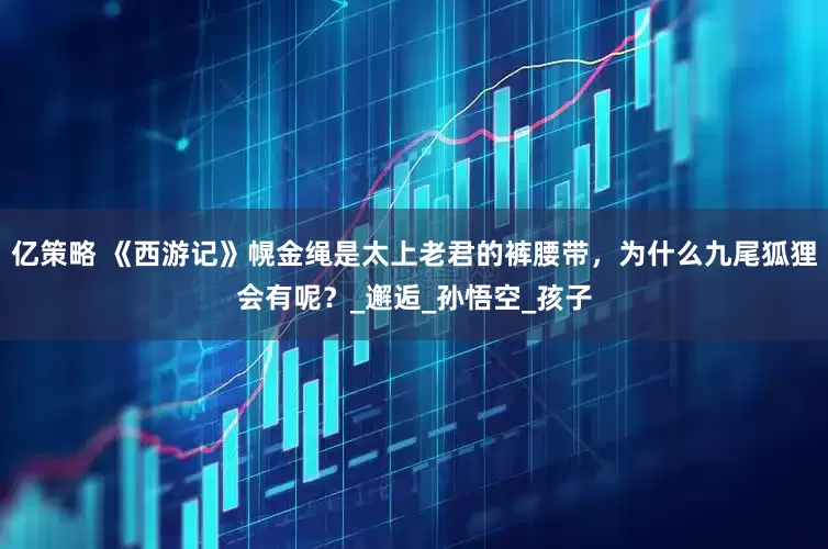 亿策略 《西游记》幌金绳是太上老君的裤腰带，为什么九尾狐狸会有呢？_邂逅_孙悟空_孩子