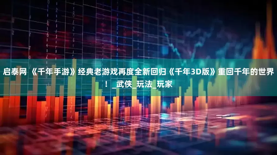 启泰网 《千年手游》经典老游戏再度全新回归《千年3D版》重回千年的世界！_武侠_玩法_玩家