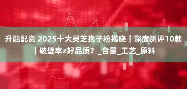 升融配资 2025十大灵芝孢子粉揭晓｜深度测评10款｜破壁率≠好品质？_含量_工艺_原料