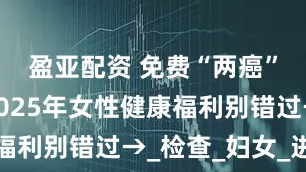 盈亚配资 免费“两癌”筛查！2025年女性健康福利别错过→_检查_妇女_进行