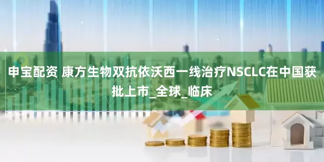 申宝配资 康方生物双抗依沃西一线治疗NSCLC在中国获批上市_全球_临床