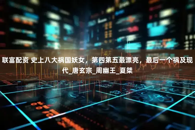 联富配资 史上八大祸国妖女，第四第五最漂亮，最后一个祸及现代_唐玄宗_周幽王_夏桀