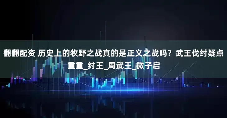 翻翻配资 历史上的牧野之战真的是正义之战吗？武王伐纣疑点重重_纣王_周武王_微子启