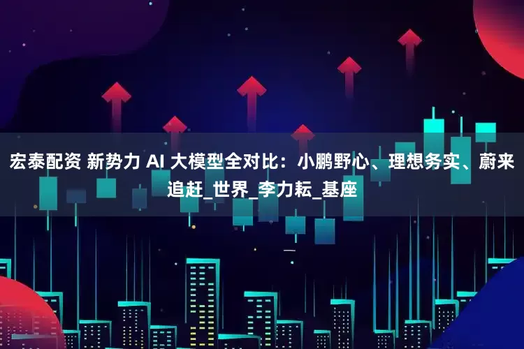 宏泰配资 新势力 AI 大模型全对比：小鹏野心、理想务实、蔚来追赶_世界_李力耘_基座