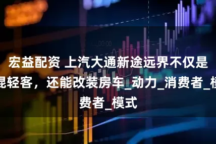 宏益配资 上汽大通新途远界不仅是超混轻客，还能改装房车_动力_消费者_模式