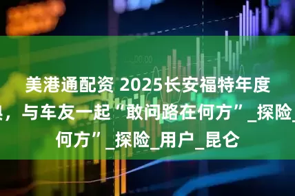 美港通配资 2025长安福特年度福探长盛典，与车友一起“敢问路在何方”_探险_用户_昆仑