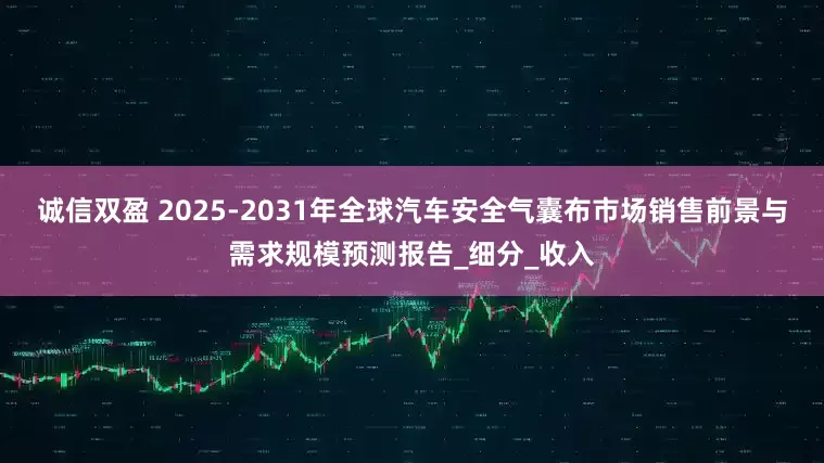 诚信双盈 2025-2031年全球汽车安全气囊布市场销售前景与需求规模预测报告_细分_收入