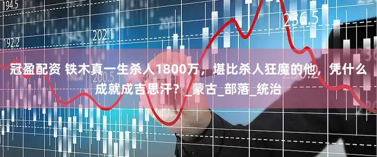冠盈配资 铁木真一生杀人1800万，堪比杀人狂魔的他，凭什么成就成吉思汗？_蒙古_部落_统治