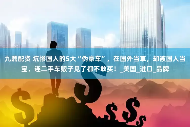 九鼎配资 坑惨国人的5大“伪豪车”，在国外当草，却被国人当宝，连二手车贩子见了都不敢买！_美国_进口_品牌
