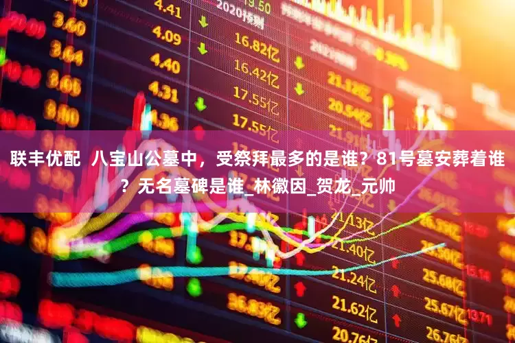 联丰优配  八宝山公墓中，受祭拜最多的是谁？81号墓安葬着谁？无名墓碑是谁_林徽因_贺龙_元帅