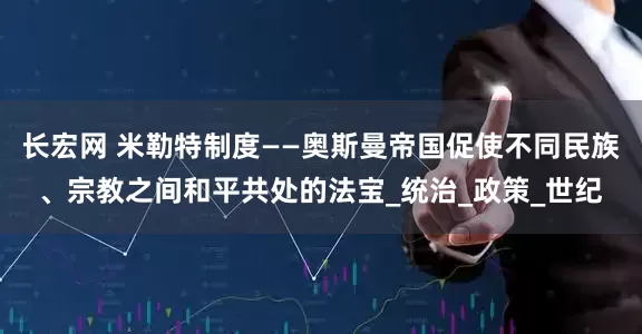 长宏网 米勒特制度——奥斯曼帝国促使不同民族、宗教之间和平共处的法宝_统治_政策_世纪