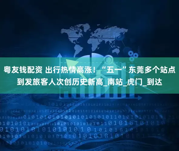 粤友钱配资 出行热情高涨！“五一”东莞多个站点到发旅客人次创历史新高_南站_虎门_到达