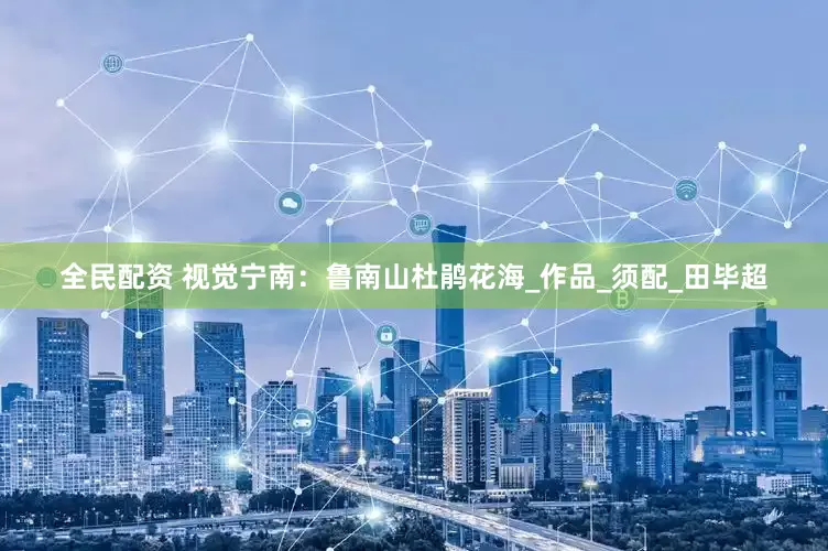 全民配资 视觉宁南：鲁南山杜鹃花海_作品_须配_田毕超