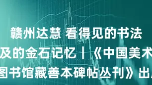 赣州达慧 看得见的书法史，触手可及的金石记忆｜《中国美术学院图书馆藏善本碑帖丛刊》出版_拓片_文化_版本