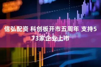 信弘配资 科创板开市五周年 支持573家企业上市