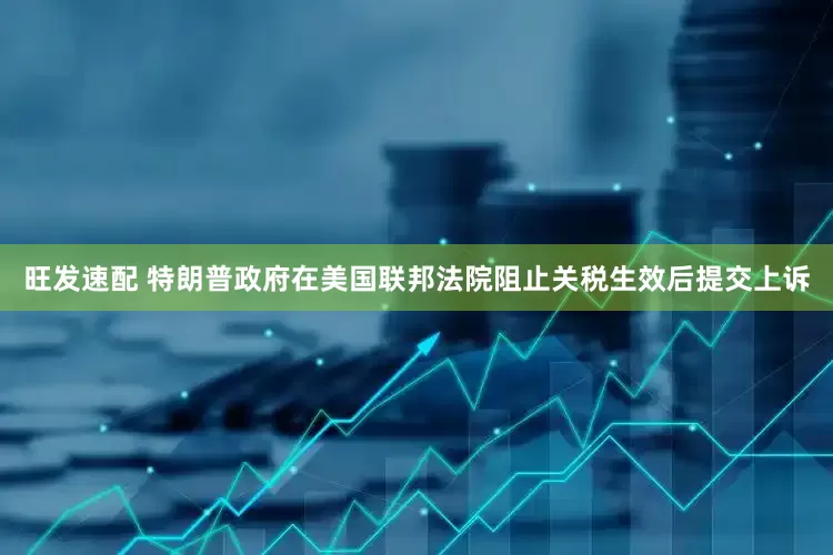 旺发速配 特朗普政府在美国联邦法院阻止关税生效后提交上诉