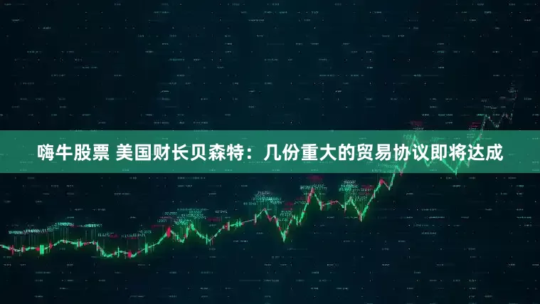 嗨牛股票 美国财长贝森特：几份重大的贸易协议即将达成