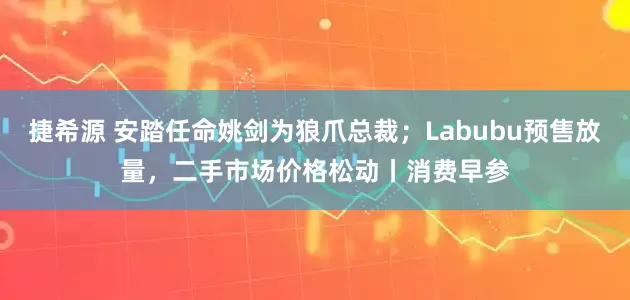 捷希源 安踏任命姚剑为狼爪总裁；Labubu预售放量，二手市场价格松动丨消费早参