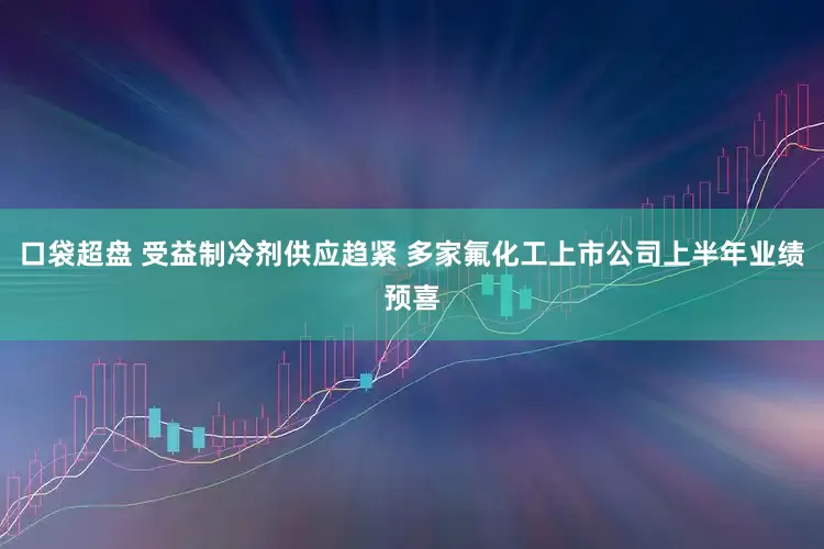 口袋超盘 受益制冷剂供应趋紧 多家氟化工上市公司上半年业绩预喜