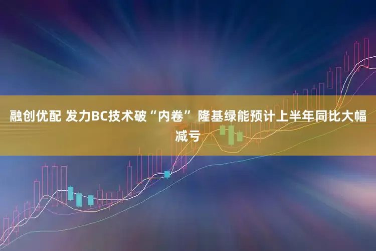 融创优配 发力BC技术破“内卷” 隆基绿能预计上半年同比大幅减亏