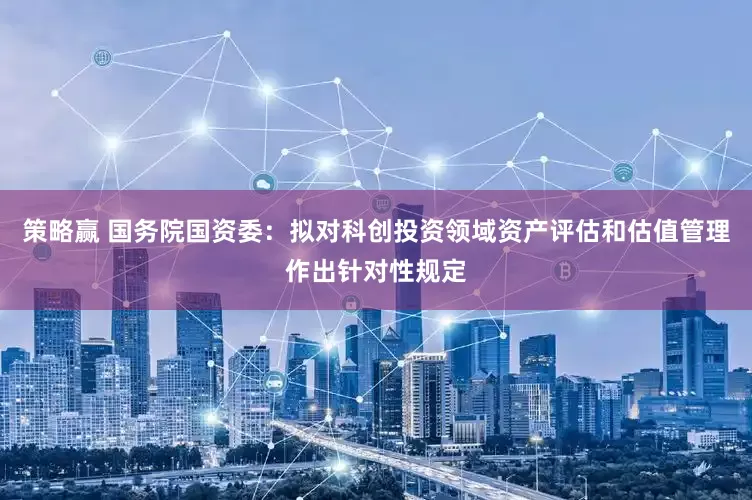 策略赢 国务院国资委：拟对科创投资领域资产评估和估值管理作出针对性规定