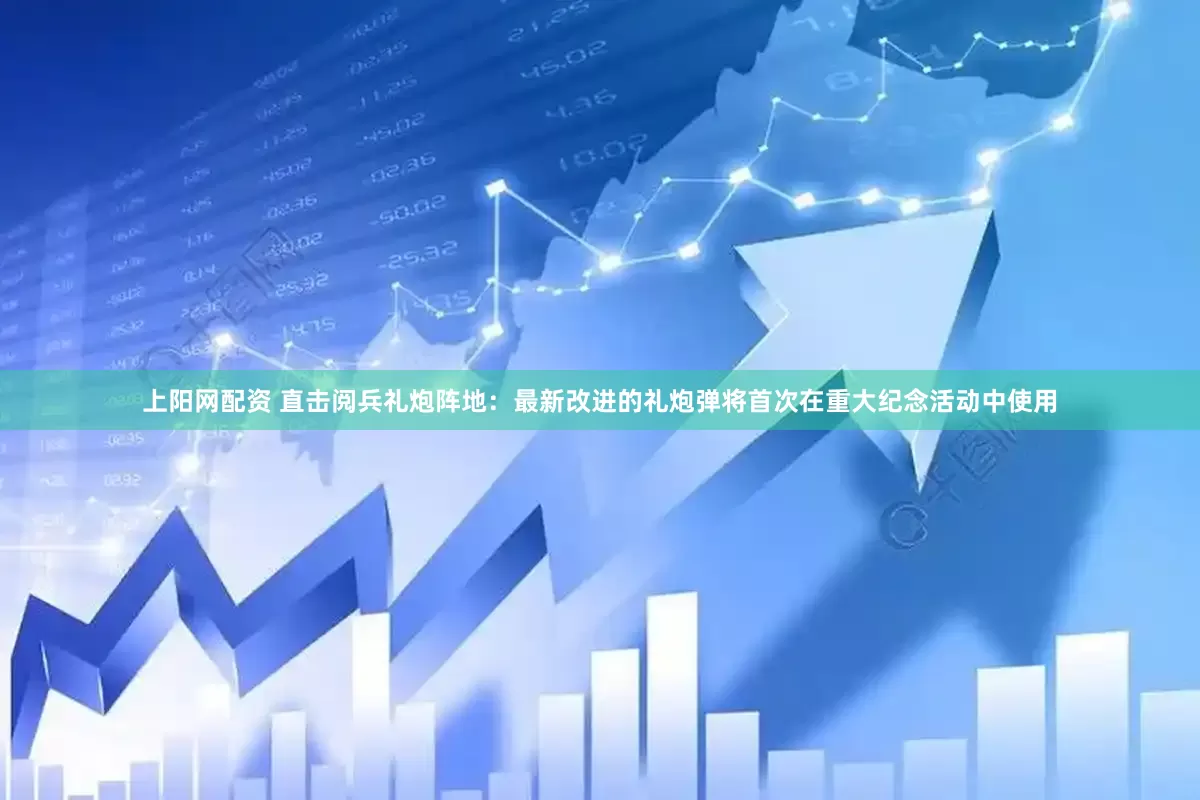上阳网配资 直击阅兵礼炮阵地：最新改进的礼炮弹将首次在重大纪念活动中使用