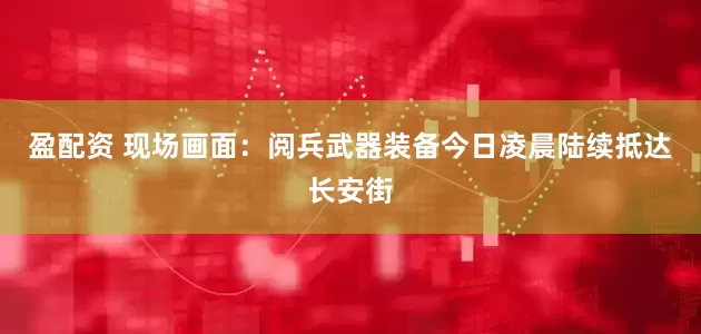 盈配资 现场画面：阅兵武器装备今日凌晨陆续抵达长安街