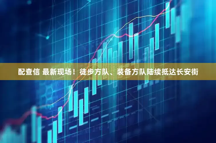 配查信 最新现场！徒步方队、装备方队陆续抵达长安街