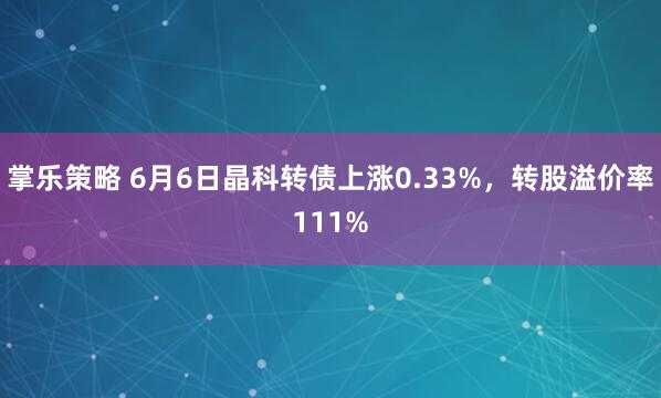 掌乐策略 6月6日晶科转债上涨0.33%，转股溢价率111%