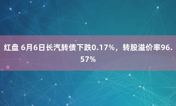 红盘 6月6日长汽转债下跌0.17%，转股溢价率96.57%