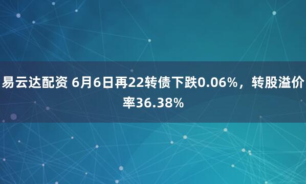 易云达配资 6月6日再22转债下跌0.06%，转股溢价率36.38%