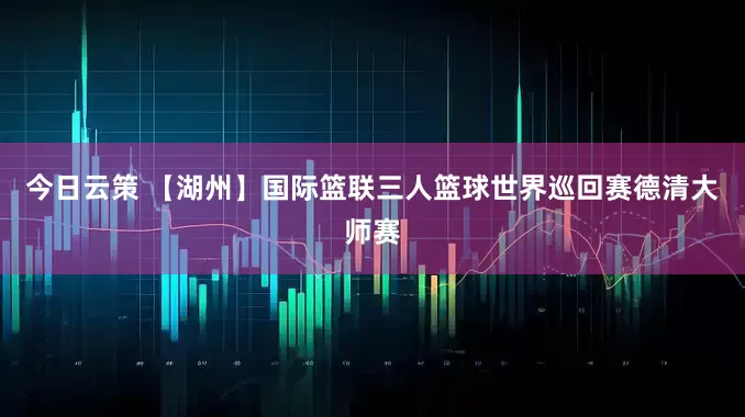 今日云策 【湖州】国际篮联三人篮球世界巡回赛德清大师赛