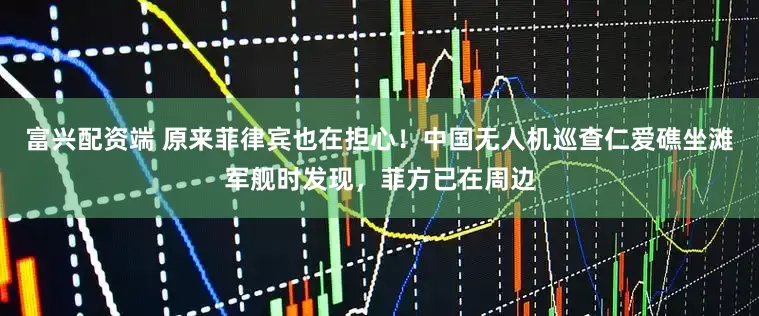 富兴配资端 原来菲律宾也在担心！中国无人机巡查仁爱礁坐滩军舰时发现，菲方已在周边