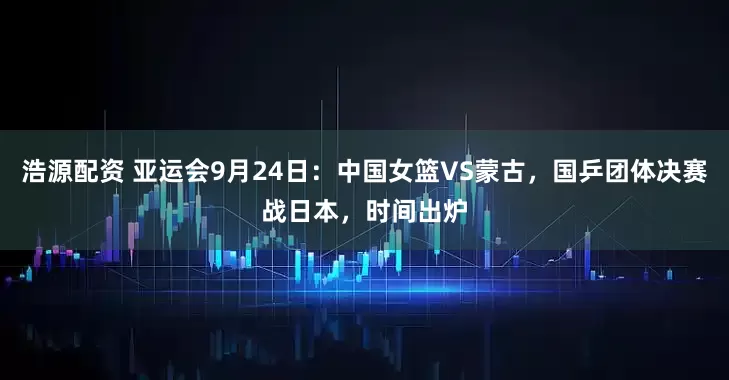 浩源配资 亚运会9月24日：中国女篮VS蒙古，国乒团体决赛战日本，时间出炉